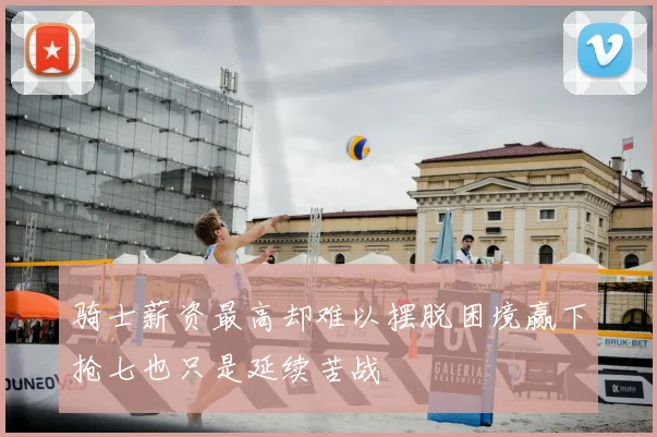 骑士薪资最高却难以摆脱困境赢下抢七也只是延续苦战