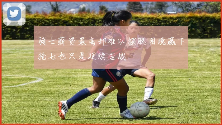 骑士薪资最高却难以摆脱困境赢下抢七也只是延续苦战