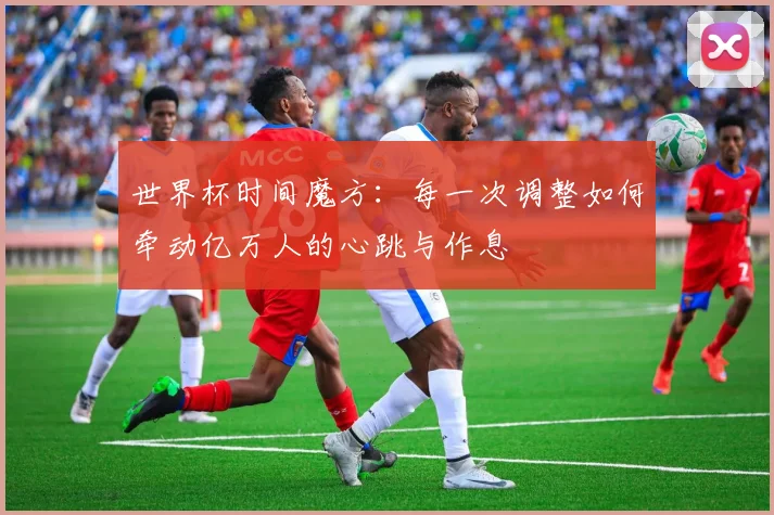 世界杯时间魔方:每一次调整如何牵动亿万人的心跳与作息